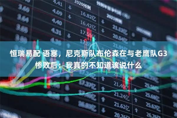 恒瑞易配 语塞，尼克斯队布伦森在与老鹰队G3惨败后：我真的不知道该说什么