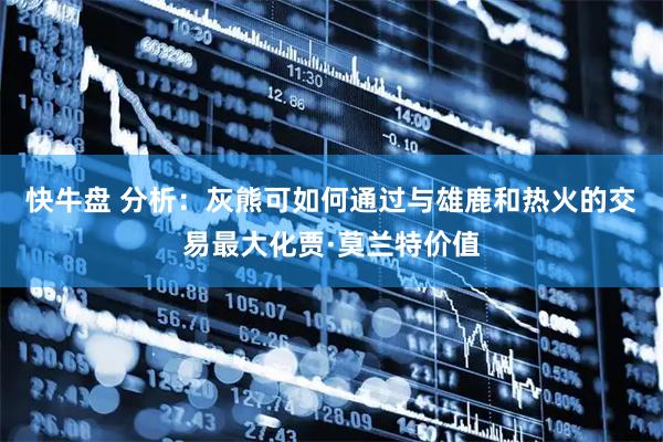 快牛盘 分析：灰熊可如何通过与雄鹿和热火的交易最大化贾·莫兰特价值